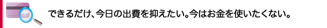 できるだけ、今日の出費を抑えたい。今はお金を使いたくない。